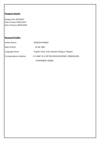 Passport details:
Passport No: N7939437
Date of Issue: 09/05/2016
Date of Expiry: 08/05/2026
Personal Profile:
Fathers Name: NASEEM AHMAD
Date of Birth: 24-08-1989
Language known: English, Hindi, Urdu, Marathi, Bhojpuri, Magahi,
Correspondence Address: 6-3-648/1 & 2, OFF RAJ BHAVAN RIOAD, SOMAJIGUDA
HYDERABAD-500082
 