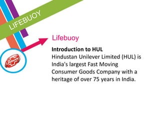 Lifebuoy
Introduction to HUL
Hindustan Unilever Limited (HUL) is
India's largest Fast Moving
Consumer Goods Company with a
heritage of over 75 years in India.
 