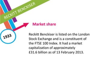 Market share
Reckitt Benckiser is listed on the London
Stock Exchange and is a constituent of
the FTSE 100 Index. It had a market
capitalization of approximately
£31.6 billion as of 13 February 2013.
 