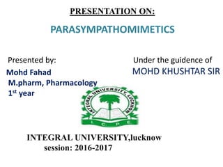 PRESENTATION ON:
PARASYMPATHOMIMETICS
Presented by: Under the guidence of
MOHD KHUSHTAR SIRMohd Fahad
M.pharm, Pharmacology
1st year
INTEGRAL UNIVERSITY,lucknow
session: 2016-2017
 