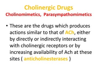 Cholinergic Drugs
Cholinomimetics, Parasympathomimetics
• These are the drugs which produces
actions similar to that of ACh, either
by directly or indirectly interacting
with cholinergic receptors or by
increasing availability of Ach at these
sites ( anticholinesterases )
 
