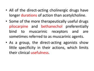 • All of the direct-acting cholinergic drugs have
longer durations of action than acetylcholine.
• Some of the more therapeutically useful drugs
pilocarpine and bethanechol preferentially
bind to muscarinic receptors and are
sometimes referred to as muscarinic agents.
• As a group, the direct-acting agonists show
little specificity in their actions, which limits
their clinical usefulness.
 