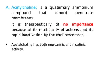 A. Acetylcholine: is a quaternary ammonium
compound that cannot penetrate
membranes.
it is therapeutically of no importance
because of its multiplicity of actions and its
rapid inactivation by the cholinesterases.
• Acetylcholine has both muscarinic and nicotinic
activity.
 