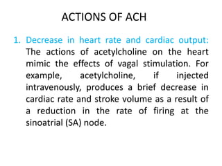 1. Decrease in heart rate and cardiac output:
The actions of acetylcholine on the heart
mimic the effects of vagal stimulation. For
example, acetylcholine, if injected
intravenously, produces a brief decrease in
cardiac rate and stroke volume as a result of
a reduction in the rate of firing at the
sinoatrial (SA) node.
ACTIONS OF ACH
 
