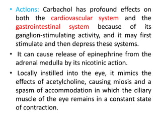 • Actions: Carbachol has profound effects on
both the cardiovascular system and the
gastrointestinal system because of its
ganglion-stimulating activity, and it may first
stimulate and then depress these systems.
• It can cause release of epinephrine from the
adrenal medulla by its nicotinic action.
• Locally instilled into the eye, it mimics the
effects of acetylcholine, causing miosis and a
spasm of accommodation in which the ciliary
muscle of the eye remains in a constant state
of contraction.
 