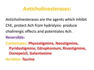 Anticholinesterases:
Anticholinesterases are the agents which inhibit
ChE, protect Ach from hydrolysis- produce
cholinergic effects and potentiates Ach.
Reversible:
Carbamates: Physostigmine, Neostigmine,
Pyridostigmine, Edrophonium, Rivastigmine,
Donepeizil, Galantamine
Acridine: Tacrine
 