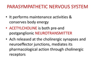 PARASYMPATHETIC NERVOUS SYSTEM
• It performs maintenance activities &
conserves body energy
• ACETYLCHOLINE is both pre-and
postganglionic NEUROTRANSMITTER
• Ach released at the cholinergic synapses and
neuroeffector junctions, mediates its
pharmacological action through cholinergic
receptors
 