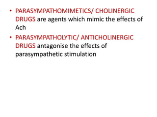 • PARASYMPATHOMIMETICS/ CHOLINERGIC
DRUGS are agents which mimic the effects of
Ach
• PARASYMPATHOLYTIC/ ANTICHOLINERGIC
DRUGS antagonise the effects of
parasympathetic stimulation
 
