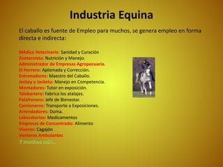 Industria Equina
El caballo es fuente de Empleo para muchos, se genera empleo en forma
directa e indirecta:
Médico Veterinario: Sanidad y Curación
Zootecnista: Nutrición y Manejo.
Administrador de Empresas Agropecuaria.
El Herrero: Aplomada y Corrección.
Entrenadores: Maestro del Caballo.
Jockey y Jocketa: Manejo en Competencia.
Montadores: Tutor en exposición.
Talabartero: Fabrica los atalajes.
Palafrenero: Jefe de Bienestar.
Camioneros: Transporte a Exposiciones.
Arrendadores: Doma.
Laboratorios: Medicamentos
Empresas de Concentrado: Alimento
Viveros: Cagajón
Venteros Ambulantes
Y muchos más…
 