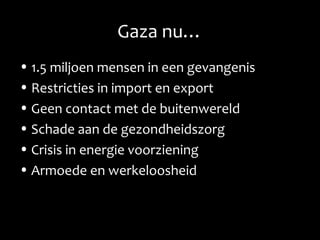 Gaza nu…
• 1.5 miljoen mensen in een gevangenis
• Restricties in import en export
• Geen contact met de buitenwereld
• Schade aan de gezondheidszorg
• Crisis in energie voorziening
• Armoede en werkeloosheid
 