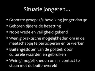 Situatie jongeren…
• Grootste groep: 2/3 bevolking jonger dan 30
• Geboren tijdens de bezetting
• Nooit vrede en veiligheid gekend
• Weinig praktische mogelijkheden om in de
maatschappij te participeren en te werken
• Buitengesloten van de politiek door
culturele waarden en gebruiken
• Weinig mogelijkheden om in contact te
staan met de buitenwereld
 