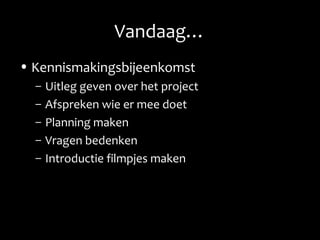 Vandaag…
• Kennismakingsbijeenkomst
– Uitleg geven over het project
– Afspreken wie er mee doet
– Planning maken
– Vragen bedenken
– Introductie filmpjes maken
 