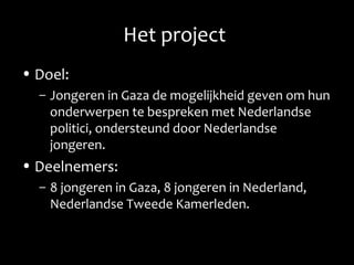 Het project
• Doel:
– Jongeren in Gaza de mogelijkheid geven om hun
onderwerpen te bespreken met Nederlandse
politici, ondersteund door Nederlandse
jongeren.
• Deelnemers:
– 8 jongeren in Gaza, 8 jongeren in Nederland,
Nederlandse Tweede Kamerleden.
 