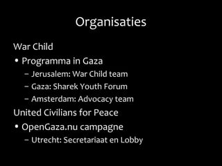 Organisaties
War Child
• Programma in Gaza
– Jerusalem: War Child team
– Gaza: Sharek Youth Forum
– Amsterdam: Advocacy team
United Civilians for Peace
• OpenGaza.nu campagne
– Utrecht: Secretariaat en Lobby
 