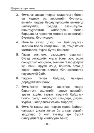 - 10 - 
Èðãýäèéí ýðõ ç¿éí õºòº÷ 
3. ªì÷èëæ àâñàí ãàçðàà êàäàñòðûí áîëîí 
¿ë õºäëºõ ýä õºðºíãèéí á¿ðòãýëä, 
ºì÷èéí ãàçðàà áóñàä èðãýäèéí ºì÷ëºëä 
øèëæ¿¿ëýõ, áóñäàä ýçýìø¿¿ëýõ, 
àøèãëóóëàõòàé õîëáîãäñîí áîëîí 
áàðüöààíû ãýðýýã ¿ë õºäëºõ ýä õºðºíãèéí 
á¿ðòãýëä á¿ðòã¿¿ëýõ; 
4. ªì÷èéí ãàçàð äýýð íü áàéðëóóëñàí 
çààãèéí áîëîí ãåîäåçèéí öýã, òýìäýãòèéã 
õàìãààëàõ, á¿ðýí á¿òýí áàéëãàõ; 
5. Ãàçàð ºì÷ëºã÷, ýçýìøèã÷, àøèãëàã÷ 
áóñàä ýòãýýäèéí õóóëü ¸ñíû ýðõ, àøèã 
ñîíèðõëûã õîõèðîîõ, ºì÷èéí ãàçàð äýýðýý 
õ¿í àìûí ýð¿¿ë ìýíä, áàéãàëü îð÷èíä 
ñºðºã íºëººëºõ àëèâàà ¿éë àæèëëàãàà 
ÿâóóëàõã¿é áàéõ; 
6. Ãàçðûí òºëºâ áàéäàë, ÷àíàðûã 
äîðäóóëàõã¿é áàéõ; 
7. ªì÷èéíõºº ãàçðûã àøèãëàõ ÿâöàä 
áàðèëãûí, ýêîëîãèéí, àðèóí öýâðèéí, 
ýð¿¿ë àõóéí, ãàëûí àþóëã¿é áàéäëûí 
áîëîí áóñàä õîëáîãäîõ ñòàíäàðò, ä¿ðýì, 
æóðàì, øààðäëàãûã ñàõèæ ìºðäºõ; 
8. ªì÷èéí ãàçðûíõàà ãàçðûí òºëºâ áàéäàë, 
÷àíàðûí óëñûí õÿíàí áàòàëãààã ººðèéí 
çàðäëààð 5 æèë òóòàìä ýðõ á¿õèé 
áàéãóóëëàãààð õèéëã¿¿ëæ áàéõ; 
 