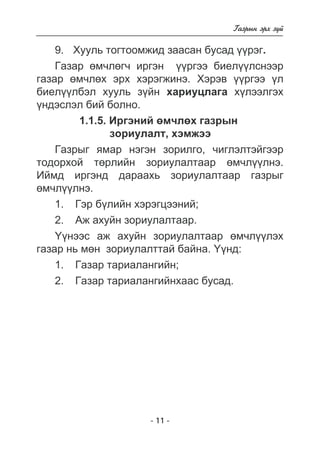 - 11 - 
Ãàçðûí ýðõ ç¿é 
9. Õóóëü òîãòîîìæèä çààñàí áóñàä ¿¿ðýã. 
Ãàçàð ºì÷ëºã÷ èðãýí ¿¿ðãýý áèåë¿¿ëñíýýð 
ãàçàð ºì÷ëºõ ýðõ õýðýãæèíý. Õýðýâ ¿¿ðãýý ¿ë 
áèåë¿¿ëáýë õóóëü ç¿éí õàðèóöëàãà õ¿ëýýëãýõ 
¿íäýñëýë áèé áîëíî. 
1.1.5. Èðãýíèé ºì÷ëºõ ãàçðûí 
çîðèóëàëò, õýìæýý 
Ãàçðûã ÿìàð íýãýí çîðèëãî, ÷èãëýëòýéãýýð 
òîäîðõîé òºðëèéí çîðèóëàëòààð ºì÷ë¿¿ëíý. 
Èéìä èðãýíä äàðààõü çîðèóëàëòààð ãàçðûã 
ºì÷ë¿¿ëíý. 
1. Ãýð á¿ëèéí õýðýãöýýíèé; 
2. Àæ àõóéí çîðèóëàëòààð. 
¯¿íýýñ àæ àõóéí çîðèóëàëòààð ºì÷ë¿¿ëýõ 
ãàçàð íü ìºí çîðèóëàëòòàé áàéíà. ¯¿íä: 
1. Ãàçàð òàðèàëàíãèéí; 
2. Ãàçàð òàðèàëàíãèéíõààñ áóñàä. 
 