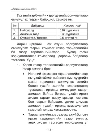 - 12 - 
Èðãýäèéí ýðõ ç¿éí õºòº÷ 
Èðãýíèé ãýð á¿ëèéí õýðýãöýýíèé çîðèóëàëòààð 
ºì÷ë¿¿ëýõ ãàçðûí áàéðøèë, õýìæýý íü: 
¹ Áàéðøèë Õýìæýý /ãà/ 
1. Íèéñëýëä 0.07 õ¿ðòýë ãà 
2. Àéìãèéí òºâä 0.35 õ¿ðòýë ãà 
3. Ñóìûí òºâ, òîñãîíä 0.5 õ¿ðòýë ãà 
Õàðèí èðãýíèé àæ àõóéí çîðèóëàëòààð 
ºì÷ë¿¿ëýõ ãàçðûí õýìæýýã ãàçàð òàðèàëàíãèéí 
áà ãàçàð òàðèàëàíãèéíõààñ áóñàä ãýñýí 
çîðèóëàëòààñàà õàìààðààä äàðààõü áàéäëààð 
òîãòîîíî. ¯¿íä: 
1. Õýðýâ ãàçàð òàðèàëàíãèéí çîðèóëàëòààð 
ãàçàð ºì÷ëºõ áîë: 
• Èðãýíèé ýçýìøñýí òàðèàëàíãèéí ãàçàð 
íü òóõàéí àéìàã, íèéñëýë, ñóì, ä¿ðãèéí 
ãàçàð òàðèàëàí õºãæ¿ëýõ õýòèéí 
áîëîí òóõàéí æèëèéí òºëºâëºãººíä òóñãàãäñàí èðãýäýä ºì÷ë¿¿ëýõ ãàçàðò  
õàìààð÷ áàéãàà áºãä òóõàéí èðãýí 
õ¿ñýëò ãàðãàæ äàâóó ýðõýýð  ºì÷ëºõ áîë ãàçðûí áàéðøèë 
, ¿ðæèë øèìýýñ 
õàìààð÷ òóõàéí èðãýíä ýçýìø¿¿ëñýí ãàçàðòàé òýíöýõ õýìæýýãýýð íü. 
• Òàðèàëàíãèéí ãàçàð ýçýìøýýã¿é áîëîâ÷ 
èðãýí òàðèàëàíãèéí ãàçàð ºì÷èëæ àâàõ õ¿ñýëò ãàðãàñàí òîõèîëäîëä óã   