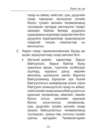 - 13 - 
Ãàçðûí ýðõ ç¿é 
ãàçàð íü àéìàã, íèéñëýë, ñóì, ä¿ðãèéí 
ãàçàð òàðèàëàí õºãæ¿ëýõ õýòèéí 
áîëîí òóõàéí æèëèéí òºëºâëºãººíä òóñãàãäñàí èðãýäýä ºì÷ë¿¿ëýõ ãàçàðò  
õàìààð÷ áàéãàà áºãä äóóäëàãà 
õóäàëäààíû æóðìààð ãàçàð ºì÷ëõ áîë 
äóóäëàãà õóäàëäààãààð õóäàëäàãäñàí ãàçàðòàé òýíöýõ õýìæýýãýýð í 
ü 
ºì÷ë¿ëíý. 
2. Õàðèí ãàçàð òàðèàëàíãèéíõààñ áóñàä àæ 
àõóéí çîðèóëàëòààð ãàçàð ºì÷ëºõ áîë: 
• Èðãýíèé õóâèéí õºð íãáàðüæ 
áàéãóóëñàí, áàðüæ áàéãàà áóþó 
õóâü÷èëæ àâñàí, ò¿í÷ëýí õîëáîãäîõ 
õóëèóä, æóðìûí äàãóó ºðèéí 
ºì÷ëºëä øèëæ¿¿ëæ àâñàí áàðèëãà áàéãóóëàìæèä çîðèóëàí ýðõ á¿õèé áàéãóóëëàãûí øèéäâýðýýð çîõèõ ãýðýý áàéãóóëæ ýçýìø¿¿ëñýí ãàçàð í 
ü àéìàã, 
íèéñëýëèéí ãàçàð çîõèîí áàéãóóëàëòûí 
åðºíõèé òëâëã, àéìãèéí òºâèéí 
áîëîí õîòûí õºãæëèéí åðºíõèé áîëîí õýñýã÷èëñýí òºëºâëºãºº 
, 
ñóì, ä¿ðãèéí òóõàéí æèëèéí ãàçàð 
çîõèîí áàéãóóëàëòûí òºëºâëºãººíä òóñãàãäñàí 
, ñóìûí òºâ, òîñãîíû òóõàéí 
øàòíû èðãýäèéí Òºëã÷äèéí 
 