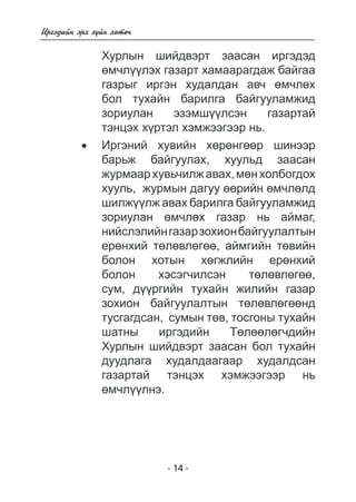 - 14 - 
Èðãýäèéí ýðõ ç¿éí õºòº÷ 
Õóðëûí øèéäâýðò çààñàí èðãýäýä 
ºì÷ë¿¿ëýõ ãàçàðò õàìààðàãäàæ áàéãàà ãàçðûã èðãýí õóäàëäàí àâ÷ ºì÷ëºõ áîë òóõàéí áàðèëãà áàéãóóëàìæèä çîðèóëàí ýçýìø¿¿ëñýí ãàçàðòàé  
òýíöýõ õ¿ðòýë õýìæýýãýýð íü. 
• Èðãýíèé õóâèéí õºð íãøèíýýð 
áàðüæ áàéãóóëàõ, õóóëüä çààñàí 
æóðìààð õóâü÷èëæ àâàõ, ìºí õîëáîãäîõ 
õóëü, æóðìûí äàãóó ºðèéí ì÷ëëä 
øèëæ¿¿ëæ àâàõ áàðèëãà áàéãóóëàìæèä çîðèóëàí ºì÷ëºõ ãàçàð í 
ü àéìàã, 
íèéñëýëèéí ãàçàð çîõèîí áàéãóóëàëòûí 
åðºíõèé òëâëã, àéìãèéí òºâèéí 
áîëîí õîòûí õºãæëèéí åðºíõèé áîëîí õýñýã÷èëñýí òºëºâëºãºº 
, 
ñóì, ä¿ðãèéí òóõàéí æèëèéí ãàçàð 
çîõèîí áàéãóóëàëòûí òºëºâëºãººíä òóñãàãäñàí 
, ñóìûí òºâ, òîñãîíû òóõàéí 
øàòíû èðãýäèéí Òºëã÷äèéí 
Õóðëûí øèéäâýðò çààñàí áîë òóõàéí 
äóóäëàãà õóäàëäààãààð õóäàëäñàí ãàçàðòàé òýíöýõ õýìæýýãýýð í 
ü 
ºì÷ë¿ëíý. 
 