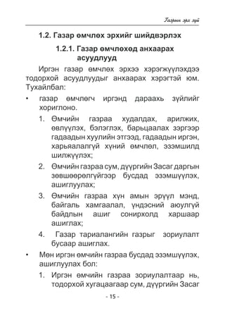 - 15 - 
Ãàçðûí ýðõ ç¿é 
1.2. Ãàçàð ºì÷ëºõ ýðõèéã øèéäâýðëýõ 
1.2.1. Ãàçàð ºì÷ëºõºä àíõààðàõ 
àñóóäëóóä 
Èðãýí ãàçàð ºì÷ëºõ ýðõýý õýðýãæ¿¿ëýõäýý 
òîäîðõîé àñóóäëóóäûã àíõààðàõ õýðýãòýé þì. 
Òóõàéëáàë: 
ãàçàð ºì÷ëã÷ èðãýíä äàðààõü ç¿éëèéã 
õîðèãëîíî. 
1. ªì÷èéí ãàçðàà õóäàëäàõ, àðèëæèõ, 
ºâë¿¿ëýõ, áýëýãëýõ, áàðüöààëàõ çýðãýýð 
ãàäààäûí õóóëèéí ýòãýýä, ãàäààäûí èðãýí, 
õàðüÿàëàëã¿é õ¿íèé ºì÷ëºë, ýçýìøèëä 
øèëæ¿¿ëýõ; 
2. ªì÷èéí ãàçðàà ñóì, ä¿¿ðãèéí Çàñàã äàðãûí 
çºâøººðºëã¿éãýýð áóñäàä ýçýìø¿¿ëýõ, 
àøèãëóóëàõ; 
3. ªì÷èéí ãàçðàà õ¿í àìûí ýð¿¿ë ìýíä, 
áàéãàëü õàìãààëàë, ¿íäýñíèé àþóëã¿é 
áàéäëûí àøèã ñîíèðõîëä õàðøààð 
àøèãëàõ; 
4. Ãàçàð òàðèàëàíãèéí ãàçðûã çîðèóëàëò 
áóñààð àøèãëàõ. 
Ìºí èðãýí ì÷èéí ãàçðàà áóñäàä ýçýìø¿ëýõ, 
àøèãëóóëàõ áîë: 
1. Èðãýí ºì÷èéí ãàçðàà çîðèóëàëòààð íü, 
òîäîðõîé õóãàöààãààð ñóì, ä¿¿ðãèéí Çàñàã 
• 
• 
 