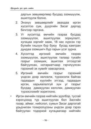 - 16 - 
Èðãýäèéí ýðõ ç¿éí õºòº÷ 
äàðãûí çºâøººðëººð áóñäàä ýçýìø¿¿ëæ, 
àøèãëóóëæ áîëíî. 
2. Ýíýõ¿¿ çºâøººðëèéã àâàõäàà èðãýí 
õ¿ñýëòýý ñóì, ä¿¿ðãèéí Çàñàã äàðãàä 
áè÷ãýýð ãàðãàíà. 
3. Óã õ¿ñýëòýä ºì÷èéí ãàçðàà áóñäàä 
ýçýìø¿¿ëýõ, àøèãëóóëàõ çîðèóëàëò, 
õóãàöàà çýðãèéã çààæ, 18 íàñ õ¿ðñýí ãýð 
á¿ëèéí ãèø¿¿í á¿ð áóþó áóñàä õàìòðàí 
äóíäàà ýçýìøèã÷ á¿ð ãàðûí ¿ñýã çóðíà. 
4. Õ¿ñýëòýä èðãýíèé ºì÷èéí ãàçðàà 
ýçýìø¿¿ëýõ, àøèãëóóëàõ òàëààð òóõàéí 
ãàçðûã ýçýìøèõ, àøèãëàõ ýòãýýäòýé 
áàéãóóëñàí, íîòàðèàò÷ààð ãýð÷ë¿¿ëñýí 
ãýðýýíèé ýõ õóâèéã õàâñàðãàíà. 
5. Èðãýíèé ºì÷èéí ãàçðûã ãýðýýíèé 
¿íäñýí äýýð õºëñºëæ, ò¿ðýýñýëæ áàéãàà 
ãàäààäûí õóóëèéí ýòãýýä, ãàäààäûí 
èðãýí, õàðüÿàëàëã¿é õ¿í óã ãàçðûã 
áóñäàä äàìæóóëàí õºëñëºõ, äàìæóóëàí 
ò¿ðýýñëýõèéã õîðèãëîíî. 
Èðãýí ºì÷èéí ãàçðàà íèéòèéí ýäýëáýð, òóñãàé 
õýðýãöýýíä ò¿ð àøèãëóóëàõ áîë Çàñãèéí 
ãàçàð, àéìàã, íèéñëýë, ñóìûí Çàñàã äàðãàòàé 
óðüä÷èëàí òîõèðîëöñîíû ¿íäñýí äýýð ãýðýý 
áàéãóóëàí òîäîðõîé õóãàöààãààð íèéòèéí 
• 
 