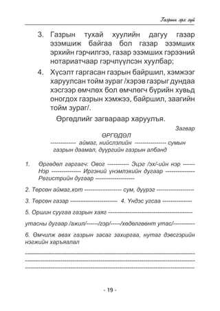 - 19 - 
Ãàçðûí ýðõ ç¿é 
3. Ãàçðûí òóõàé õóóëèéí äàãóó ãàçàð 
ýçýìøèæ áàéãàà áîë ãàçàð ýçýìøèõ 
ýðõèéí ãýð÷èëãýý, ãàçàð ýçýìøèõ ãýðýýíèé 
íîòàðèàò÷ààð ãýð÷ë¿¿ëñýí õóóëáàð; 
4. Õ¿ñýëò ãàðãàñàí ãàçðûí áàéðøèë, õýìæýýã 
õàðóóëñàí òîéì çóðàã /õýðýâ ãàçðûã äóíäàà 
õýñãýýð ºì÷ëºõ áîë ºì÷ëºã÷ á¿ðèéí õóâüä 
îíîãäîõ ãàçðûí õýìæýý, áàéðøèë, çààãèéí 
òîéì çóðàã/. 
ªðãºäëèéã çàãâàðààð õàðóóëúÿ. 
Çàãâàð 
ªÐÃªÄªË 
------------- àéìàã, íèéñëýëèéí ---------------- ñóìûí 
ãàçðûí äààìàë, ä¿¿ðãèéí ãàçðûí àëáàíä 
ªðãºäºë ãàðãàã÷: Îâîã ----------- Ýöýã /ýõ/-èéí íýð ------ 
Íýð --------------- Èðãýíèé ¿íýìëýõèéí äóãààð --------------- 
Ðåãèñòðèéí äóãààð -------------------- 
1. 
2. Òºðñºí àéìàã,õîò ------------------- ñóì, ä¿¿ðýã ------------------- 
3. Òºðñºí ãàçàð ------------------------ 4. ¯íäýñ óãñàà --------------- 
5. Îðøèí ñóóãàà ãàçðûí õàÿã ------------------------------------------- 
óòàñíû äóãààð /àæèë/------/ãýð/-----/õºäºëãººíò óòàñ/----------- 
6. ªì÷èëæ àâàõ ãàçðûí çàñàã çàõèðãàà, íóòàã äýâñãýðèéí 
íýãæèéí õàðúÿàëàë 
-------------------------------------------------------------------------------------- 
-------------------------------------------------------------------------------------- 
-------------------------------------------------------------------------------------- 
 
