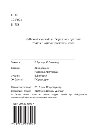 DDC 
323’023 
È-788 
2007 îíä õýâëýãäñýí “Èðãýäèéí ýðõ ç¿éí 
õºòº÷” íîìîîñ õýñýã÷ëýí àâàâ. 
Зохиогч: Б.Долгор, С.Энхмэнд 
Зөвлөх: Ж.Баярцэцэг 
Надежда Хриптивши 
Зураач: Б.Батгэрэл 
Эх бэлтгэгч Г.Сугарсүрэн 
Хэвлэсэн хугацаа: 2012 оны 12 дугаар сар 
Хэвлэлийн газар: ХЗҮХ-ийн Хэвлэх үйлдвэр 
© Энэхүү номыг “Нээлттэй Нийгэм Форум” төрийн бус байгууллагын 
зөвшөөрөлгүйгээр хэвлэн олшруулахыг хориглоно. 
ISBN 999-29-1009-7 
 