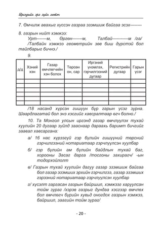 - 20 - 
Èðãýäèéí ýðõ ç¿éí õºòº÷ 
7. ªì÷èëæ àâàõûã õ¿ññýí ãàçðàà ýçýìøèæ áàéãàà ýñýõ-------- 
8. ãàçðûí íèéò õýìæýý: 
Óðò-------ì, ªðãºí-------ì, Òàëáàé-----------ì /ãà/ 
/Òàëáàéí õýìæýý ãåîìåòðèéí çºâ áèø ä¿ðñòýé áîë 
òàéëáàðûã áè÷íý./ 
9. 
ä/ä 
Õýíèé 
õýí 
Ãàçàð 
ºì÷ëºã÷èéí 
õýí áîëîõ 
Òºðñºí 
îí, ñàð 
Èðãýíèé 
¿íýìëýõ, 
ãýð÷èëãýýíèé 
äóãààð 
Ðåãèñòðèéí 
äóãààð 
Ãàðûí 
¿ñýã 
/18 íàñàíä õ¿ðñýí ãèø¿¿í á¿ð ãàðûí ¿ñýã çóðíà. 
Øààðäëàãàòàé áîë ýíý õýñãèéã õàâñðàëòààð ºã÷ áîëíî./ 
10. Òà Ìîíãîë óëñûí èðãýíä ãàçàð ºì÷ë¿¿ëýõ òóõàé 
õóóëèéí 20 äóãààð ç¿éëä çààñíààð äàðààõü áàðèìò áè÷ãèéã 
çààâàë õàâñàðãàíà: 
à/ 16 íàñ õ¿ðýýã¿é ãýð á¿ëèéí ãèø¿¿íèé òºðñíèé 
ãýð÷èëãýýíèé íîòàðèàòààð ãýð÷ë¿¿ëñýí õóóëáàð 
á/ ãýð á¿ëèéí àì á¿ëèéí áàéäëûí òóõàé áàã, 
õîðîîíû Çàñàã äàðãà /òîñãîíû çàõèðàã÷/ -ûí 
òîäîðõîéëîëò 
â/ Ãàçðûí òóõàé õóóëèéí äàãóó ãàçàð ýçýìøèæ áàéãàà 
áîë ãàçàð ýçýìøèõ ýðõèéí ãýð÷èëãýý, ãàçàð ýçýìøèõ 
ãýðýýíèé íîòàðèàòààð ãýð÷ë¿¿ëñýí õóóëáàð 
ã/ õ¿ñýëò ãàðãàñàí ãàçðûí áàéðøèë, õýìæýýã õàðóóëñàí 
òîéì çóðàã /õýðýâ ãàçðûã äóíäàà õýñãýýð ºì÷ëºõ 
áîë ºì÷ëºã÷ á¿ðèéí õóâüä îíîãäîõ ãàçðûí õýìæýý, 
áàéðøèë, çààãèéí òîéì çóðàã/ 
 