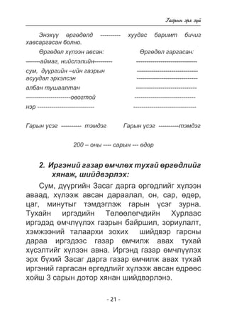 - 21 - 
Ãàçðûí ýðõ ç¿é 
Ýíýõ¿¿ ºðãºäºëä ---------- õóóäàñ áàðèìò áè÷èã 
õàâñàðãàñàí áîëíî. 
ªðãºäºë õ¿ëýýí àâñàí: ªðãºäºë ãàðãàñàí: 
-------àéìàã, íèéñëýëèéí--------- ------------------------------ 
ñóì, ä¿¿ðãèéí –èéí ãàçðûí ------------------------------ 
àñóóäàë ýðõýëñýí ------------------------------ 
àëáàí òóøààëòàí ------------------------------ 
----------------------îâîãòîé ------------------------------ 
íýð ---------------------------- ------------------------------- 
Ãàðûí ¿ñýã ---------- òýìäýã Ãàðûí ¿ñýã ----------òýìäýã 
200 – îíû ---- ñàðûí --- ºäºð 
2. Èðãýíèé ãàçàð ºì÷ëºõ òóõàé ºðãºäëèéã 
õÿíàæ, øèéäâýðëýõ: 
Ñóì, ä¿¿ðãèéí Çàñàã äàðãà ºðãºäëèéã õ¿ëýýí 
àâààä, õ¿ëýýæ àâñàí äàðààëàë, îí, ñàð, ºäºð, 
öàã, ìèíóòûã òýìäýãëýæ ãàðûí ¿ñýã çóðíà. 
Òóõàéí èðãýäèéí Òºëººëºã÷äèéí Õóðëààñ 
èðãýäýä ºì÷ë¿¿ëýõ ãàçðûí áàéðøèë, çîðèóëàëò, 
õýìæýýíèé òàëààðõè çîõèõ øèéäâýð ãàðñíû 
äàðàà èðãýäýýñ ãàçàð ºì÷èëæ àâàõ òóõàé 
õ¿ñýëòèéã õ¿ëýýí àâíà. Èðãýíä ãàçàð ºì÷ë¿¿ëýõ 
ýðõ á¿õèé Çàñàã äàðãà ãàçàð ºì÷èëæ àâàõ òóõàé 
èðãýíèé ãàðãàñàí ºðãºäëèéã õ¿ëýýæ àâñàí ºäðººñ 
õîéø 3 ñàðûí äîòîð õÿíàí øèéäâýðëýíý. 
 