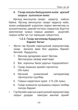 - 23 - 
Ãàçðûí ýðõ ç¿é 
4. Ãàçàð çîõèîí áàéãóóëàëò õèéæ èðãýíä 
ãàçðûã õ¿ëýýëãýí ºãºõ: 
Èðãýíä ºì÷ë¿¿ëýõ ãàçàðò êàäàñòð õèéñýí 
áàéíà. Èðãýíä ºì÷ë¿¿ëýõ ãàçàðò êàäàñòð õèéõ, 
çîõèõ øèéäâýðèéã ¿íäýñëýí ãàçðûã ºì÷ëºã÷èä íü 
õ¿ëýýëãýæ ºãºõ, çààãèéã òîãòîîõ, òýìäýãëýõ, á¿ðòãýõ 
àæèëëàãààã ñóìûí ãàçðûí äààìàë, ä¿¿ðãèéí 
ãàçðûí àëáà òóñ òóñ õàðèóöàí ã¿éöýòãýíý. 
1.2.3. Ãàçàð ºì÷ëºõºä á¿ðä¿¿ëýõ 
áàðèìò áè÷èã 
Èðãýí ãýð á¿ëèéí õýðýãöýýíèé çîðèóëàëòààð 
ãàçàð ºì÷èëæ àâàõ áîë äàðààõü áàðèìò 
áè÷ãèéã á¿ðäëíý. 
1. ªì÷ëºõ ºðãºäëèéí ìàÿãò áºãëºõ. 
/Áàòëàãäñàí çàãâàð ìàÿãòààð/ 
2. Áàã, õîðîîíû Çàñàã äàðãûí òîäîðõîéëîëò 
3. Ãàçàð ýçýìøèõ ýðõèéí ãýð÷èëãýý. 
(Ýõ õóâü) 
4. Èðãýíèé ¿íýìëýõíèé íàòîðèàòààð 
ãýð÷ë¿¿ëñýí õóóëáàð 
5. Ãàçðûí êàäàñòðûí çóðàã 2 % (Ýõ õóâü) 
6. Ãàçàð ýçýìøñýí õóãàöààíû ãàçðûí òºëáºð 
òºëñºí áàðèìò 
Ãýð á¿ëèéí õàìòûí õýðýãöýýíèé çîðèóëàëòààð ãàçðûã äóíäàà  õàìòðàí ºì÷ëõ ýðõèéã 
• 
• 
 