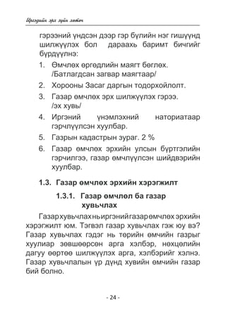 - 24 - 
Èðãýäèéí ýðõ ç¿éí õºòº÷ 
ãýðýíèé ¿íäñýí äýýð ãýð áëèéí íýã ãèøíä 
øèëæ¿ëýõ áîë äàðàõü áàðèìò áè÷ãèéã 
á¿ðäëíý: 
1. ªì÷ëºõ ºðãºäëèéí ìàÿãò áºãëºõ. 
/Áàòëàãäñàí çàãâàð ìàÿãòààð/ 
2. Õîðîîíû Çàñàã äàðãûí òîäîðõîéëîëò. 
3. Ãàçàð ºì÷ëºõ ýðõ øèëæ¿¿ëýõ ãýðýý. 
/ýõ õóâü/ 
4. Èðãýíèé ¿íýìëýõíèé íàòîðèàòààð 
ãýð÷ë¿¿ëñýí õóóëáàð. 
5. Ãàçðûí êàäàñòðûí çóðàã. 2 % 
6. Ãàçàð ºì÷ëºõ ýðõèéí óëñûí á¿ðòãýëèéí 
ãýð÷èëãýý, ãàçàð ºì÷ë¿¿ëñýí øèéäâýðèéí 
õóóëáàð. 
1.3. Ãàçàð ºì÷ëºõ ýðõèéí õýðýãæèëò 
1.3.1. Ãàçàð ºì÷ëºë áà ãàçàð 
õóâü÷ëàõ 
Ãàçàð õóâü÷ëàõ íü èðãýíèé ãàçàð ºì÷ëºõ ýðõèéí 
õýðýãæèëò þì. Òýãâýë ãàçàð õóâü÷ëàõ ãýæ þó âý? 
Ãàçàð õóâü÷ëàõ ãýäýã íü òºðèéí ºì÷èéí ãàçðûã 
õóóëèàð çºâøººðñºí àðãà õýëáýð, íºõöºëèéí 
äàãóó ººðòºº øèëæ¿¿ëýõ àðãà, õýëáýðèéã õýëíý. 
Ãàçàð õóâü÷ëàëûí ¿ð ä¿íä õóâèéí ºì÷èéí ãàçàð 
áèé áîëíî. 
 