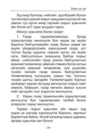 - 25 - 
Ãàçðûí ýðõ ç¿é 
Õóóëèàð áýë÷ýýð, íèéòèéí ýäýëáýðèéí áîëîí 
òóñãàé õýðýãöýýíèé ãàçðûã õóâüä ºì÷ë¿¿ëýõã¿é ãýæ 
çààñàí òóë èðãýí ÿìàð òºðëèéí ãàçðûã õóâü÷èëæ 
àâ÷ áîëîõ âý? ãýäýã àñóóäàë ãàðíà. 
Èéíõ¿¿ õóâü÷èëæ áîëîõ ãàçàðò: 
1. Ãàçàð òàðèàëàíãèéíõààñ áóñàä 
çîðèóëàëòààð ºì÷ë¿¿ëýõ áîë õºäºº àæ àõóéí 
áàðèëãà áàéãóóëàìæèéí ãàçàð áîëîí õºäºº àæ 
àõóéí ¿éëäâýðëýëèéí õýðýãöýýíèé ãàçàð, õîò 
òîñãîí áóñàä ñóóðèíû ãàçðààñ èðãýí, àæ àõóéí 
íýãæ, áàéãóóëëàãûí ýçýìøèëä áàéãàà ãàçðûã 
àéìàã, íèéñëýëèéí ãàçàð çîõèîí áàéãóóëàëòûí 
åðºíõèé òºëºâëºãºº, àéìãèéí òºâèéí áîëîí õîòûí 
õºãæëèéí åðºíõèé òºëºâëºãºº, ñóì ä¿¿ðãèéí 
òóõàéí æèëèéí ãàçàð çîõèîí áàéãóóëàëòûí 
òºëºâëºãººíä òóñãàãäñàí, ñóìûí òºâ, òîñãîíû 
òóõàéí øàòíû èðãýäèéí Òºëººëºã÷äèéí Õóðëûí 
øèéäâýðò çààñàí èðãýäýä ºì÷ë¿¿ëýõ ãàçðûí íèéò 
õýìæýý, áàéðøèë, ãàçàð ºì÷èëæ àâàõûã õ¿ññýí 
íèéò èðãýäèéí òîîã ¿íäýñëýí ºì÷ë¿¿ëíý. 
2. Õàðèí ãàçàð òàðèàëàíãèéí çîðèóëàëòààð 
ºì÷ë¿¿ëýõ áîë òàðèàëàíãèéí òàëáàé áîëîí 
àòàðøñàí ãàçðûã ºì÷ë¿¿ëíý. 
Òºðººñ ãàçðûã õóâü÷ëàõ ¿éë ÿâöûã õýä 
õýäýí ¿å øàòààð õýðýãæ¿¿ëýõ áîäëîãî, çàð÷ìûã 
áàðèìòëàæ áàéíà. Ýõíèé ýýëæèíä ãàçðûã äàðààõü 
àðãààð õóâü÷ëàí àâ÷ áîëíî: 
 