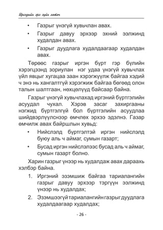 - 26 - 
Èðãýäèéí ýðõ ç¿éí õºòº÷ 
Ãàçðûã ¿íýãé õóâü÷ëàí àâàõ. 
Ãàçðûã äàâóó ýðõýýð ýõíèé ýýëæèíä 
õóäàëäàí àâàõ. 
Ãàçðûã äóóäëàãà õóäàëäààãààð õóäàëäàí 
àâàõ. 
Òºðººñ ãàçðûã èðãýí á¿ðò ãýð á¿ëèéí 
õýðýãöýýíä çîðèóëàí íýã óäàà ¿íýã¿é õóâü÷ëàõ 
¿éë ÿâöûã õóãàöàà çààí õýðýãæ¿¿ëæ áàéãàà õýäèé 
÷ ýíý íü õàíãàëòã¿é õýðýãæèæ áàéãàà áºãººä îëîí 
òàëûí øàëòãààí, íºõöºë¿¿ä áàéñààð áàéíà. 
Ãàçðûã ¿íýã¿é õóâü÷ëàõàä èðãýíèé á¿ðòãýëèéí 
àñóóäàë ÷óõàë. Õýðýâ çàñàã çàõèðãààíû 
íýãæèä á¿ðòãýëã¿é áîë á¿ðòãýëèéí àñóóäëàà 
øèéäâýðë¿¿ëñíýýð ºì÷ëºõ ýðõýý ýäýëíý. Ãàçàð 
ºì÷èëæ àâàõ áàéðøëûí õóâüä: 
Íèéñëýëä á¿ðòãýëòýé èðãýí íèéñëýëä áó 
þó àëü ÷ àéìàã, ñóìûí ãàçàðò; 
Áóñàä èðãýí íèéñëýëýýñ áóñàä àëü ÷ àéìàã, 
ñóìûí ãàçàðò áîëíî. 
Õàðèí ãàçðûã ¿íýýð íü õóäàëäàæ àâàõ äàðààõü 
õýëáýð áàéíà. 
1. Èðãýíèé ýçýìøèæ áàéãàà òàðèàëàíãèéí 
ãàçðûã äàâóó ýðõýýð òýðã¿¿í ýýëæèíä 
¿íýýð íü õóäàëäàõ; 
2. Ýçýìøýýã¿é òàðèàëàíãèéí ãàçðûã äóóäëàãà 
õóäàëäààãààð õóäàëäàõ; 
• 
• 
• 
• 
• 
 