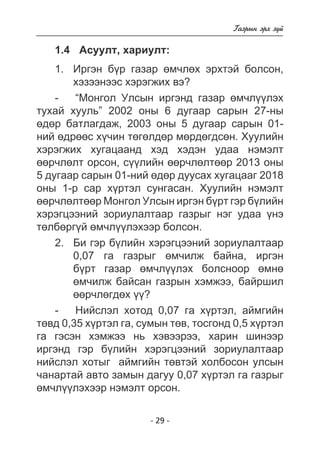 - 29 - 
Ãàçðûí ýðõ ç¿é 
1.4 Àñóóëò, õàðèóëò: 
1. Èðãýí á¿ð ãàçàð ºì÷ëºõ ýðõòýé áîëñîí, 
õýçýýíýýñ õýðýãæèõ âý? 
- “Ìîíãîë Óëñûí èðãýíä ãàçàð ºì÷ë¿¿ëýõ 
òóõàé õóóëü” 2002 îíû 6 äóãààð ñàðûí 27-íû 
ºäºð áàòëàãäàæ, 2003 îíû 5 äóãààð ñàðûí 01- 
íèé ºäðººñ õ¿÷èí òºãºëäºð ìºðäºãäñºí. Õóóëèéí 
õýðýãæèõ õóãàöààíä õýä õýäýí óäàà íýìýëò 
ººð÷ëºëò îðñîí, ñ¿¿ëèéí ººð÷ëºëòººð 2013 îíû 
5 äóãààð ñàðûí 01-íèé ºäºð äóóñàõ õóãàöààã 2018 
îíû 1-ð ñàð õ¿ðòýë ñóíãàñàí. Õóóëèéí íýìýëò 
ººð÷ëºëòººð Ìîíãîë Óëñûí èðãýí á¿ðò ãýð á¿ëèéí 
õýðýãöýýíèé çîðèóëàëòààð ãàçðûã íýã óäàà ¿íý 
òºëáºðã¿é ºì÷ë¿¿ëýõýýð áîëñîí. 
2. Áè ãýð á¿ëèéí õýðýãöýýíèé çîðèóëàëòààð 
0,07 ãà ãàçðûã ºì÷èëæ áàéíà, èðãýí 
á¿ðò ãàçàð ºì÷ë¿¿ëýõ áîëñíîîð ºìíº 
ºì÷èëæ áàéñàí ãàçðûí õýìæýý, áàéðøèë 
ººð÷ëºãäºõ ¿¿? 
- Íèéñëýë õîòîä 0,07 ãà õ¿ðòýë, àéìãèéí 
òºâä 0,35 õ¿ðòýë ãà, ñóìûí òºâ, òîñãîíä 0,5 õ¿ðòýë 
ãà ãýñýí õýìæýý íü õýâýýðýý, õàðèí øèíýýð 
èðãýíä ãýð á¿ëèéí õýðýãöýýíèé çîðèóëàëòààð 
íèéñëýë õîòûã àéìãèéí òºâòýé õîëáîñîí óëñûí 
÷àíàðòàé àâòî çàìûí äàãóó 0,07 õ¿ðòýë ãà ãàçðûã 
ºì÷ë¿¿ëýõýýð íýìýëò îðñîí. 
 