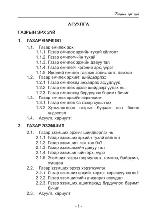 - - 
Ãàçðûí ýðõ ç¿é 
ÀÃÓÓËÃÀ 
ГА ЗРЫН ЭРХ З¯Й 
1. Ãàçàð ªÌ×ËªË 
1.1. Ãàçàð ºì÷ëºõ ýðõ 
1.1.1. Ãàçàð ºì÷ëºõ ýðõèéí òóõàé îéëãîëò 
1.1.2. Ãàçàð ºì÷ëºã÷èéí òóõàé 
1.1.3. Ãàçàð ºì÷ëºõ ýðõèéí äàâóó òàë 
1.1.4. Ãàçàð ºì÷ëºã÷ èðãýíèé ýðõ, ¿¿ðýã 
1.1.5. Èðãýíèé ºì÷ëºõ ãàçðûí çîðèóëàëò, õýìæýý 
1.2. Ãàçàð ºì÷ëºõ ýðõèéã øèéäâýðëýõ 
1.2.1 Ãàçàð ºì÷ëºõºä àíõààðàõ àñóóäëóóä 
1.2.2 Ãàçàð ºì÷ëºõ ýðõýý øèéäâýðë¿¿ëýõ íü 
1.2.3. Ãàçàð ºì÷ëºõºä á¿ðä¿¿ëýõ áàðèìò áè÷èã 
1.3. Ãàçàð ºì÷ëºõ ýðõèéí õýðýãæèëò 
1.3.1. Ãàçàð ºì÷ëºë áà ãàçàð õóâü÷ëàõ 
1.3.2. Õóâü÷ëàãäñàí ãàçðûã áóöààæ àâ÷ áîëîõ 
¿íäýñëýë 
1.4. Àñóóëò, õàðèóëò: 
2. Ãàçàð ýçýì øèë 
2.1. Ãàçàð ýçýìøèõ ýðõийг шийдвэрлэх нь 
2.1.1. Ãàçàð ýçýìøèõ ýðõèéí òóõàé îéëãîëò 
2.1.2. Ãàçàð ýçýìøèã÷ гэж хэн бэ ? 
2.1.3. Ãàçàð ýçýìøèõèéí äàâóó òàë 
2.1.4. Ãàçàð ýçýìøèã÷èéí ýðõ, ¿¿ðýã 
2.1.5. Ýçýìøèõ ãàçðûí çîðèóëàëò, õýìæýý, áàéðøèë, 
õóãàöàà 
2.2. Ãàçàð ýçýìøèõ ýðõýý õýðýãæ¿¿ëýõ 
2.2.1. Ãàçàð ýçýìøèõ ýðõèéã õýðõýí õýðýãæ¿¿ëýõ âý? 
2.2.2. Ãàçàð ýçýìøèã÷èéí àíõààðàõ àñóóäàë 
2.2.3. Ãàçàð ýçýìøèõ, àøèãëàõàä á¿ðä¿¿ëýõ áàðèìò 
áè÷èã 
2.3. Àñóóëò, õàðèóëò 
 