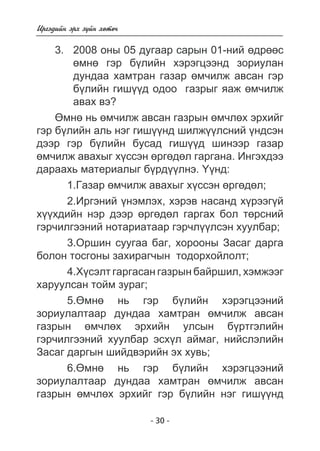 - 30 - 
Èðãýäèéí ýðõ ç¿éí õºòº÷ 
3. 2008 îíû 05 äóãààð ñàðûí 01-íèé ºäðººñ 
ºìíº ãýð á¿ëèéí õýðýãöýýíä çîðèóëàí 
äóíäàà õàìòðàí ãàçàð ºì÷èëæ àâñàí ãýð 
á¿ëèéí ãèø¿¿ä îäîî ãàçðûã ÿàæ ºì÷èëæ 
àâàõ âý? 
ªìíº íü ºì÷èëæ àâñàí ãàçðûí ºì÷ëºõ ýðõèéã 
ãýð á¿ëèéí àëü íýã ãèø¿¿íä øèëæ¿¿ëñíèé ¿íäñýí 
äýýð ãýð á¿ëèéí áóñàä ãèø¿¿ä øèíýýð ãàçàð 
ºì÷èëæ àâàõûã õ¿ññýí ºðãºäºë ãàðãàíà. Èíãýõäýý 
äàðààõü ìàòåðèàëûã á¿ðä¿¿ëíý. ¯¿íä: 
1.Ãàçàð ºì÷èëæ àâàõûã õ¿ññýí ºðãºäºë; 
2.Èðãýíèé ¿íýìëýõ, õýðýâ íàñàíä õ¿ðýýã¿é 
õ¿¿õäèéí íýð äýýð ºðãºäºë ãàðãàõ áîë òºðñíèé 
ãýð÷èëãýýíèé íîòàðèàòààð ãýð÷ë¿¿ëñýí õóóëáàð; 
3.Îðøèí ñóóãàà áàã, õîðîîíû Çàñàã äàðãà 
áîëîí òîñãîíû çàõèðàã÷ûí òîäîðõîéëîëò; 
4.Õ¿ñýëò ãàðãàñàí ãàçðûí áàéðøèë, õýìæýýã 
õàðóóëñàí òîéì çóðàã; 
5.ªìíº íü ãýð á¿ëèéí õýðýãöýýíèé 
çîðèóëàëòààð äóíäàà õàìòðàí ºì÷èëæ àâñàí 
ãàçðûí ºì÷ëºõ ýðõèéí óëñûí á¿ðòãýëèéí 
ãýð÷èëãýýíèé õóóëáàð ýñõ¿ë àéìàã, íèéñëýëèéí 
Çàñàã äàðãûí øèéäâýðèéí ýõ õóâü; 
6.ªìíº íü ãýð á¿ëèéí õýðýãöýýíèé 
çîðèóëàëòààð äóíäàà õàìòðàí ºì÷èëæ àâñàí 
ãàçðûí ºì÷ëºõ ýðõèéã ãýð á¿ëèéí íýã ãèø¿¿íä 
 