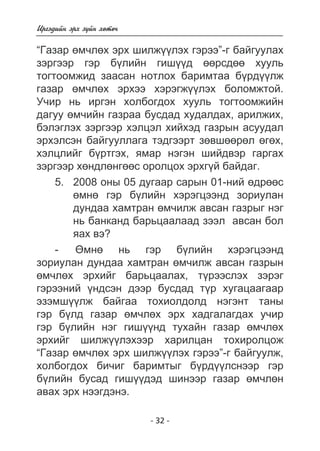 Èðãýäèéí ýðõ ç¿éí õºòº÷ 
“Ãàçàð ºì÷ëºõ ýðõ øèëæ¿¿ëýõ ãýðýý”-ã áàéãóóëàõ 
çýðãýýð ãýð á¿ëèéí ãèø¿¿ä ººðñäºº õóóëü 
òîãòîîìæèä çààñàí íîòëîõ áàðèìòàà á¿ðä¿¿ëæ 
ãàçàð ºì÷ëºõ ýðõýý õýðýãæ¿¿ëýõ áîëîìæòîé. 
Ó÷èð íü èðãýí õîëáîãäîõ õóóëü òîãòîîìæèéí 
äàãóó ºì÷èéí ãàçðàà áóñäàä õóäàëäàõ, àðèëæèõ, 
áýëýãëýõ çýðãýýð õýëöýë õèéõýä ãàçðûí àñóóäàë 
ýðõýëñýí áàéãóóëëàãà òýäãýýðò çºâøººðºë ºãºõ, 
õýëöëèéã á¿ðòãýõ, ÿìàð íýãýí øèéäâýð ãàðãàõ 
çýðãýýð õºíäëºíãººñ îðîëöîõ ýðõã¿é áàéäàã. 
5. 2008 îíû 05 äóãààð ñàðûí 01-íèé ºäðººñ 
ºìíº ãýð á¿ëèéí õýðýãöýýíä çîðèóëàí 
äóíäàà õàìòðàí ºì÷èëæ àâñàí ãàçðûã íýã 
íü áàíêàíä áàðüöààëààä çýýë àâñàí áîë 
ÿàõ âý? 
- ªìíº íü ãýð á¿ëèéí õýðýãöýýíä 
çîðèóëàí äóíäàà õàìòðàí ºì÷èëæ àâñàí ãàçðûí 
ºì÷ëºõ ýðõèéã áàðüöààëàõ, ò¿ðýýñëýõ çýðýã 
ãýðýýíèé ¿íäñýí äýýð áóñäàä ò¿ð õóãàöààãààð 
ýçýìø¿¿ëæ áàéãàà òîõèîëäîëä íýãýíò òàíû 
ãýð á¿ëä ãàçàð ºì÷ëºõ ýðõ õàäãàëàãäàõ ó÷èð 
ãýð á¿ëèéí íýã ãèø¿¿íä òóõàéí ãàçàð ºì÷ëºõ 
ýðõèéã øèëæ¿¿ëýõýýð õàðèëöàí òîõèðîëöîæ 
“Ãàçàð ºì÷ëºõ ýðõ øèëæ¿¿ëýõ ãýðýý”-ã áàéãóóëæ, 
õîëáîãäîõ áè÷èã áàðèìòûã á¿ðä¿¿ëñíýýð ãýð 
á¿ëèéí áóñàä ãèø¿¿äýä øèíýýð ãàçàð ºì÷ëºí 
àâàõ ýðõ íýýãäýíý. 
- 32 - 
 