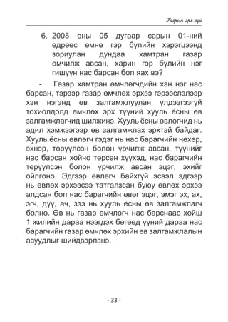 - 3 - 
Ãàçðûí ýðõ ç¿é 
6. 2008 îíû 05 äóãààð ñàðûí 01-íèé 
ºäðººñ ºìíº ãýð á¿ëèéí õýðýãöýýíä 
çîðèóëàí äóíäàà õàìòðàí ãàçàð 
ºì÷èëæ àâñàí, õàðèí ãýð á¿ëèéí íýã 
ãèø¿¿í íàñ áàðñàí áîë ÿàõ âý? 
- Ãàçàð õàìòðàí ºì÷ëºã÷äèéí õýí íýã íàñ 
áàðñàí, òýðýýð ãàçàð ºì÷ëºõ ýðõýý ãýðýýñëýëýýð 
õýí íýãýíä ºâ çàëãàìæëóóëàí ¿ëäýýãýýã¿é 
òîõèîëäîëä ºì÷ëºõ ýðõ ò¿¿íèé õóóëü ¸ñíû ºâ 
çàëãàìæëàã÷èä øèëæèíý. Õóóëü ¸ñíû ºâëºã÷èä íü 
àäèë õýìæýýãýýð ºâ çàëãàìæëàõ ýðõòýé áàéäàã. 
Õóóëü ¸ñíû ºâëºã÷ ãýäýã íü íàñ áàðàã÷èéí íºõºð, 
ýõíýð, òºð¿¿ëñýí áîëîí ¿ð÷èëæ àâñàí, ò¿¿íèéã 
íàñ áàðñàí õîéíî òºðñºí õ¿¿õýä, íàñ áàðàã÷èéí 
òºð¿¿ëñýí áîëîí ¿ð÷èëæ àâñàí ýöýã, ýõèéã 
îéëãîíî. Ýäãýýð ºâëºã÷ áàéõã¿é ýñâýë ýäãýýð 
íü ºâëºõ ýðõýýñýý òàòãàëçñàí áóþó ºâëºõ ýðõýý 
àëäñàí áîë íàñ áàðàã÷èéí ºâºã ýöýã, ýìýã ýõ, àõ, 
ýã÷, ä¿¿, à÷, çýý íü õóóëü ¸ñíû ºâ çàëãàìæëàã÷ 
áîëíî. ªâ íü ãàçàð ºì÷ëºã÷ íàñ áàðñíààñ õîéø 
1 æèëèéí äàðàà íýýãäýõ áºãººä ¿¿íèé äàðàà íàñ 
áàðàã÷èéí ãàçàð ºì÷ëºõ ýðõèéí ºâ çàëãàìæëàëûí 
àñóóäëûã øèéäâýðëýíý. 
 