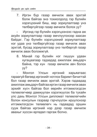 - 34 - 
Èðãýäèéí ýðõ ç¿éí õºòº÷ 
7. Èðãýí á¿ð ãàçàð ºì÷èëæ àâàõ ýðõòýé 
áîëæ áàéãàà ýíý òîõèîëäîëä ãýð á¿ëèéí 
õýðýãöýýíèé áèø, ººð çîðèóëàëòààð ¿íý 
òºëáºðã¿éãýýð ãàçàð ºì÷èëæ áîëîõ óó? 
- Èðãýíä ãýð á¿ëèéí õýðýãöýýíýýñ ãàäíà àæ 
àõóéí çîðèóëàëòààð ãàçàð ºì÷ë¿¿ëýõýýð çààñàí 
áàéäàã. Ãýð á¿ëèéí õýðýãöýýíèé çîðèóëàëòààð 
íýã óäàà ¿íý òºëáºðã¿éãýýð ãàçàð ºì÷èëæ àâàõ 
ýðõòýé, áóñàä çîðèóëàëòààð ¿íý òºëáºðã¿é ãàçàð 
ºì÷èëæ àâàõ áîëîìæã¿é. 
8. Ìàíàé ãýð á¿ëèéí íýã ãèø¿¿í óäààí 
õóãàöààãààð ãàäààäàä àæèëëàæ àìüäàð÷ 
áàéíà, òýð õ¿í ãàçàð ºì÷èëæ àâ÷ áîëîõ 
óó? 
- Ìîíãîë Óëñûí èðãýíèé õàðüÿàòààñ 
ãàðààã¿é áºãººä èðãýíèéã íîòëîõ áàðèìò áè÷èãòýé 
áîë ãàçàð ºì÷èëæ àâàõ ýðõòýé. Õýðýâ ãàäààäàä 
àæèëëàæ àìüäàð÷ áàéãàà èðãýí ãàçàð ºì÷èëæ àâàõ 
ýðõèéã õ¿ñ÷ áàéãàà áîë ººðèéí èòãýìæëýãäñýí 
òºëººëºã÷ººð äàìæóóëàí õýðýãæ¿¿ëýõ áà òóõàéí 
óëñ äàõü Ìîíãîë Óëñûí äèïëîìàò òºëººëºã÷èéí 
áîëîí êîíñóëûí ãàçðààð ãýð÷ë¿¿ëýí èð¿¿ëñíýýð 
èòãýìæëýãäñýí òºëººëºã÷ íü ãàäààäàä îðøèí 
ñóóæ áàéãàà èðãýíèé íýð äýýð ãàçàð ºì÷èëæ 
àâàõûã õ¿ññýí ºðãºäºë ãàðãàæ áîëíî. 
 