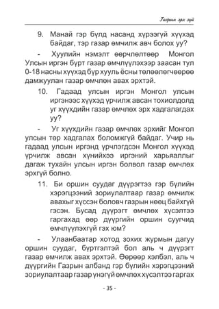 - 35 - 
Ãàçðûí ýðõ ç¿é 
9. Ìàíàé ãýð á¿ëä íàñàíä õ¿ðýýã¿é õ¿¿õýä 
áàéäàã, òýð ãàçàð ºì÷èëæ àâ÷ áîëîõ óó? 
- Õóóëèéí íýìýëò ººð÷ëºëòººð Ìîíãîë 
Óëñûí èðãýí á¿ðò ãàçàð ºì÷ë¿¿ëýõýýð çààñàí òóë 
0-18 íàñíû õ¿¿õýä á¿ð õóóëü ¸ñíû òºëººëºã÷ººðºº 
äàìæóóëàí ãàçàð ºì÷ëºí àâàõ ýðõòýé. 
10. Ãàäààä óëñûí èðãýí Ìîíãîë óëñûí 
èðãýíýýñ õ¿¿õýä ¿ð÷èëæ àâñàí òîõèîëäîëä 
óã õ¿¿õäèéí ãàçàð ºì÷ëºõ ýðõ õàäãàëàãäàõ 
óó? 
- Óã õ¿¿õäèéí ãàçàð ºì÷ëºõ ýðõèéã Ìîíãîë 
óëñûí òºð õàäãàëàõ áîëîìæã¿é áàéäàã. Ó÷èð íü 
ãàäààä óëñûí èðãýíä ¿ð÷ëýãäñýí Ìîíãîë õ¿¿õýä 
¿ð÷èëæ àâñàí õ¿íèéõýý èðãýíèé õàðüÿàëëûã 
äàãàæ òóõàéí óëñûí èðãýí áîëâîë ãàçàð ºì÷ëºõ 
ýðõã¿é áîëíî. 
11. Áè îðøèí ñóóäàã ä¿¿ðýãòýý ãýð á¿ëèéí 
õýðýãöýýíèé çîðèóëàëòààð ãàçàð ºì÷èëæ 
àâàõûã õ¿ññýí áîëîâ÷ ãàçðûí íººö áàéõã¿é 
ãýñýí. Áóñàä ä¿¿ðýãò ºì÷ëºõ õ¿ñýëòýý 
ãàðãàõàä ººð ä¿¿ðãèéí îðøèí ñóóã÷èä 
ºì÷ë¿¿ëýõã¿é ãýõ þì? 
- Óëààíáààòàð õîòîä çîõèõ æóðìûí äàãóó 
îðøèí ñóóäàã, á¿ðòãýëòýé áîë àëü ÷ ä¿¿ðýãò 
ãàçàð ºì÷èëæ àâàõ ýðõòýé. ªºðººð õýëáýë, àëü ÷ 
ä¿¿ðãèéí Ãàçðûí àëáàíä ãýð á¿ëèéí õýðýãöýýíèé 
çîðèóëàëòààð ãàçàð ¿íýã¿é ºì÷ëºõ õ¿ñýëòýý ãàðãàõ 
 