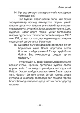 - 37 - 
Ãàçðûí ýðõ ç¿é 
14. Èðãýíä ºì÷ë¿¿ëýõ ãàçðûí ¿íèéã õýí õýðõýí 
òîãòîîäîã âý? 
- Ãýð á¿ëèéí õýðýãöýýíèé áîëîí àæ àõóéí 
çîðèóëàëòààð èðãýíä ºì÷ë¿¿ëýõ ãàçðûí ¿íèéã 
ãàçðûí ñóóðü ¿íý, ãàçðûí ¿íýëãýýíèé àðãà÷ëàëûã 
¿íäýñëýí ñóì, ä¿¿ðãèéí Çàñàã äàðãà òîãòîîíî. Ñóì, 
ä¿¿ðãèéí Çàñàã äàðãà ãàçðûí ¿íèéã òîãòîîõäîî 
ãàçðûí ñóóðü ¿íý òîãòîîñîí Çàñãèéí ãàçðûí 1997 
îíû 152 äóãààð òîãòîîë, èðãýíä ºì÷ë¿¿ëýõ ãàçðûí 
¿íýëãýýíèé àðãà÷ëàëûã áàòàëñàí 
15. Áè ãàçàð ºì÷èëæ àâàõààð ºðãºäëºº áè÷èã 
áàðèìòûí õàìò Çàñàã äàðãàäàà ºãñºí 
áîëîâ÷ øèéäâýðëýõã¿é 2 ñàð ãàðóé áîëæ 
áàéíà. Ýíý òîõèîëäîëä ãîìäîë ãàðãàæ 
áîëîõ óó? 
- Òóõàéí øàòíû Çàñàã äàðãà íü ãàçàð ºì÷èëæ 
àâàõûã õ¿ññýí èðãýíèé ºðãºäëèéã õ¿ëýýæ àâñàí 
ºäðººñ õîéø 3 ñàðûí äîòîð øèéäâýðëýõ ¿¿ðýãòýé 
áàéäàã. Õàðèí øèéäâýðëýõýýñ ºìíº Çàñàã äàðãà 
òàíû áàðèìò áè÷ãèéã õÿíàõ ¸ñòîé, òýãýýä äýýðõ 
õóãàöààíä øèéäâýð ãàðãààã¿é áîë ãîìäîë ãàðãàæ 
áîëîõ áºãººä ãîìäîëîî äýýä øàòíû Çàñàã äàðãàä 
ãàðãàíà. 
 