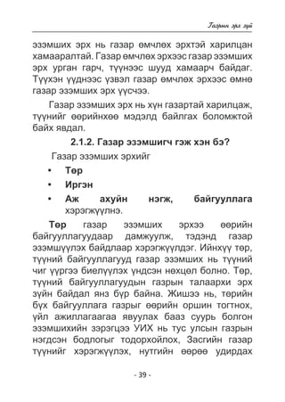 - 39 - 
Ãàçðûí ýðõ ç¿é 
ýçýìøèõ ýðõ íü ãàçàð ºì÷ëºõ ýðõòýé õàðèëöàí 
õàìààðàëòàé. Ãàçàð ºì÷ëºõ ýðõýýñ ãàçàð ýçýìøèõ 
ýðõ óðãàí ãàð÷, ò¿¿íýýñ øóóä õàìààð÷ áàéäàã. 
Ò¿¿õýí ¿¿äíýýñ ¿çâýë ãàçàð ºì÷ëºõ ýðõýýñ ºìíº 
ãàçàð ýçýìøèõ ýðõ ¿¿ñ÷ýý. 
Ãàçàð ýçýìøèõ ýðõ íü õ¿í ãàçàðòàé õàðèëöàæ, 
ò¿¿íèéã ººðèéíõºº ìýäýëä áàéëãàõ áîëîìæòîé 
áàéõ ÿâäàë. 
2.1.2. Ãàçàð ýçýìøèã÷ ãýæ õýí áý? 
Ãàçàð ýçýìøèõ ýðõèéã 
Òºð 
Èðãýí 
Àæ àõóéí íýãæ, áàéãóóëëàãà 
õýðýãæ¿ëíý. 
• 
• 
• 
Òºð ãàçàð ýçýìøèõ ýðõýý ººðèéí 
áàéãóóëëàãóóäààð äàìæóóëæ, òýäýíä ãàçàð 
ýçýìø¿¿ëýõ áàéäëààð õýðýãæ¿¿ëäýã. Èéíõ¿¿ òºð, 
ò¿¿íèé áàéãóóëëàãóóä ãàçàð ýçýìøèõ íü ò¿¿íèé 
÷èã ¿¿ðãýý áèåë¿¿ëýõ ¿íäñýí íºõöºë áîëíî. Òºð, 
ò¿¿íèé áàéãóóëëàãóóäûí ãàçðûí òàëààðõè ýðõ 
ç¿éí áàéäàë ÿíç á¿ð áàéíà. Æèøýý íü, òºðèéí 
á¿õ áàéãóóëëàãà ãàçðûã ººðèéí îðøèí òîãòíîõ, 
¿éë àæèëëàãààãàà ÿâóóëàõ áààç ñóóðü áîëãîí 
ýçýìøèõèéí çýðýãöýý ÓÈÕ íü òóñ óëñûí ãàçðûí 
íýãäñýí áîäëîãûã òîäîðõîéëîõ, Çàñãèéí ãàçàð 
ò¿¿íèéã õýðýãæ¿¿ëýõ, íóòãèéí ººðºº óäèðäàõ 
 