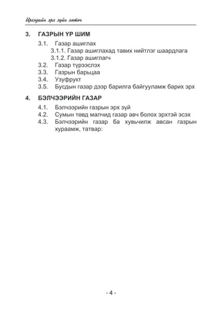 - - 
Èðãýäèéí ýðõ ç¿éí õºòº÷ 
3. Ãàçðûí ¯ð øèì 
3.1. Ãàçàð àøèãëàõ 
3.1.1. Газар ашиглахад тавих нийтлэг шаардлага 
3.1.2. Газар ашиглагч 
3.2. Ãàçàð ò¿ðýýñëýõ 
3.3. Ãàçðûí áàðüöàà 
3.4. Óçóôðóêò 
3.5. Áóñäûí ãàçàð äýýð áàðèëãà áàéãóóëàìæ áàðèõ ýðõ 
4. Áýë ×ýýð èéí ãàçàð 
4.1. Áýë÷ýýðèéí ãàçрын эрх зїй 
4.2. Ñóìûí òºâä ìàë÷èä ãàçàð àâ÷ áîëîõ ýðõòýé эсэх 
4.3. Áýë÷ýýðèéí ãàçàð áà õóâü÷èëæ àâñàí ãàçðûí 
õóðààìæ, òàòâàð: 
 