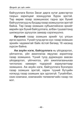 Èðãýäèéí ýðõ ç¿éí õºòº÷ 
áàéãóóëëàãà áîëîí Çàñàã äàðãà íóòàã äýâñãýðòýý 
ãàçðûí õàðèëöààã çîõèöóóëàõ á¿ðýí ýðõòýé. 
Òºð ººðºº ãàçàð ýçýìøèõýýñ ãàäíà ýðõ á¿õèé 
áàéãóóëëàãóóä íü áóñäàä ãàçàð ýçýìø¿¿ëýõ ýðõòýé 
áàéíà. Òºð ãàçàð ýçýìøèõ ñóáúåêòèéíõýý ýðõèéã 
ººðèéí ýðõ á¿õèé áàéãóóëëàãà, àëáàí òóøààëòàíä 
øèëæ¿¿ëýí ýäë¿¿ëýõ çàìààð õýðýãæ¿¿ëíý. 
Èðãýíèé ãàçàð ýçýìøèõ ýðõèéã òóñ óëñûí 
èðãýí ýäýëíý. ¯¿íèé òóëä èðãýí õ¿í ãàçàð ýçýìøèõ 
ýðõèéí ÷àäàìæòàé áàéõ ¸ñòîé áºãººä 18 íàñàíä 
õ¿ðñýí áàéíà. 
Àæ àõóéí íýãæ, áàéãóóëëàãà íü ¿éëäâýðëýë, 
¿éë÷èëãýý, ¿éë àæèëëàãàà ÿâóóëàõ çîðèëãîîð 
ãàçàð ýçýìøèíý. ¯¿íèé òóëä ä¿ðìýíäýý çààñàí 
¿éëäâýðëýë, ¿éë÷èëãýý, ¿éë àæèëëàãààíûõàà 
÷èãëýëýýñ õàìààð÷ òîäîðõîé çîðèóëàëòààð 
ýçýìøèíý. Àæ àõóéí íýãæ, áàéãóóëëàãà á¿õýëäýý 
ãàçàð ýçýìøèõ ýðõòýé, õàðèí ò¿¿íèé á¿òöèéí 
íýãæ¿¿ä ãàçàð ýçýìøèõ ýðõ ýäëýõã¿é. Òóõàéëáàë, 
îõèí êîìïàíè, êîìïàíèéí òºëººëºã÷èéí ãàçàð ãýõ 
ìýò. 
- 40 - 
 