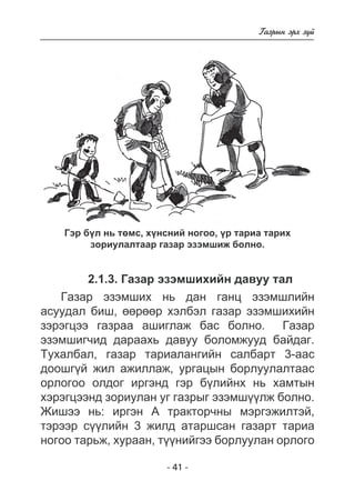 - 41 - 
Ãàçðûí ýðõ ç¿é 
Ãýð á¿ë íü òºìñ, õ¿íñíèé íîãîî, ¿ð òàðèà òàðèõ 
çîðèóëàëòààð ãàçàð ýçýìøèæ áîëíî. 
2.1.3. Ãàçàð ýçýìøèõèéí äàâóó òàë 
Ãàçàð ýçýìøèõ íü äàí ãàíö ýçýìøëèéí 
àñóóäàë áèø, ººðººð õýëáýë ãàçàð ýçýìøèõèéí 
çýðýãöýý ãàçðàà àøèãëàæ áàñ áîëíî. Ãàçàð 
ýçýìøèã÷èä äàðààõü äàâóó áîëîìæóóä áàéäàã. 
Òóõàëáàë, ãàçàð òàðèàëàíãèéí ñàëáàðò 3-ààñ 
äîîøã¿é æèë àæèëëàæ, óðãàöûí áîðëóóëàëòààñ 
îðëîãîî îëäîã èðãýíä ãýð á¿ëèéíõ íü õàìòûí 
õýðýãöýýíä çîðèóëàí óã ãàçðûã ýçýìø¿¿ëæ áîëíî. 
Æèøýý íü: èðãýí À òðàêòîð÷íû ìýðãýæèëòýé, 
òýðýýð ñ¿¿ëèéí 3 æèëä àòàðøñàí ãàçàðò òàðèà 
íîãîî òàðüæ, õóðààí, ò¿¿íèéãýý áîðëóóëàí îðëîãî 
 