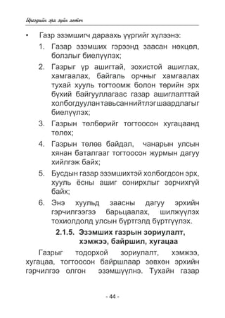 - 4 - 
Èðãýäèéí ýðõ ç¿éí õºòº÷ 
Ãàçð ýçýìøèã÷ äàðààõü ¿ðãèéã õëýíý: 
1. Ãàçàð ýçýìøèõ ãýðýýíä çààñàí íºõöºë, 
áîëçëûã áèåë¿¿ëýõ; 
2. Ãàçðûã ¿ð àøèãòàé, çîõèñòîé àøèãëàõ, 
õàìãààëàõ, áàéãàëü îð÷íûã õàìãààëàõ 
òóõàé õóóëü òîãòîîìæ áîëîí òºðèéí ýðõ 
á¿õèé áàéãóóëëàãààñ ãàçàð àøèãëàëòòàé 
õîëáîãäóóëàí òàâüñàí íèéòëýã øààðäëàãûã 
áèåë¿¿ëýõ; 
3. Ãàçðûí òºëáºðèéã òîãòîîñîí õóãàöààíä 
òºëºõ; 
4. Ãàçðûí òºëºâ áàéäàë, ÷àíàðûí óëñûí 
õÿíàí áàòàëãààã òîãòîîñîí æóðìûí äàãóó 
õèéëãýæ áàéõ; 
5. Áóñäûí ãàçàð ýçýìøèõòýé õîëáîãäñîí ýðõ, 
õóóëü ¸ñíû àøèã ñîíèðõëûã çºð÷èõã¿é 
áàéõ; 
6. Ýíý õóóëüä çààñíû äàãóó ýðõèéí 
ãýð÷èëãýýãýý áàðüöààëàõ, øèëæ¿¿ëýõ 
òîõèîëäîëä óëñûí á¿ðòãýëä á¿ðòã¿¿ëýõ. 
2.1.5. Ýçýìøèõ ãàçðûí çîðèóëàëò, 
õýìæýý, áàéðøèë, õóãàöàà 
Ãàçðûã òîäîðõîé çîðèóëàëò, õýìæýý, 
• 
õóãàöàà, òîãòîîñîí áàéðøëààð çºâõºí ýðõèéí 
ãýð÷èëãýý îëãîí ýçýìø¿¿ëíý. Òóõàéí ãàçàð 
 