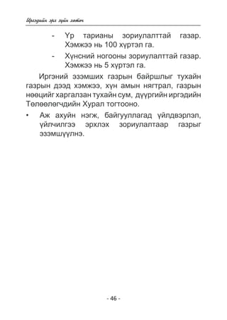 - 46 - 
Èðãýäèéí ýðõ ç¿éí õºòº÷ 
- ¯ð òàðèàíû çîðèóëàëòòàé ãàçàð. 
Õýìæýý íü 100 õ¿ðòýë ãà. 
- Õ¿íñíèé íîãîîíû çîðèóëàëòòàé ãàçàð. 
Õýìæýý íü 5 õ¿ðòýë ãà. 
Èðãýíèé ýçýìøèõ ãàçðûí áàéðøëûã òóõàéí 
ãàçðûí äýýä õýìæýý, õ¿í àìûí íÿãòðàë, ãàçðûí 
íººöèéã õàðãàëçàí òóõàéí ñóì, ä¿¿ðãèéí èðãýäèéí 
Òºëººëºã÷äèéí Õóðàë òîãòîîíî. 
Àæ àõóéí íýãæ, áàéãóóëëàãàä ¿éëäâýðëýë, 
¿éë÷èëãýý ýðõëýõ çîðèóëàëòààð ãàçðûã ýçýìø¿¿ëíý 
. 
• 
 