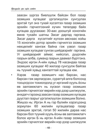 - 48 - 
Èðãýäèéí ýðõ ç¿éí õºòº÷ 
çààñàí ¿¿ðãýý áèåë¿¿ëæ áàéñàí áîë ãàçàð ýçýìøèõ õóãàöààã ¿ðãýëæ¿¿ëýí ñóíãóóëàõ ýðõòýé òóë ýíý òóõàé õ¿ñýëòýý ãàçàð ýçýìøèõ ýðõèéí ãýð÷èëãýýíèé õ¿÷èí òºãºëäºð áàéõ  
õóãàöàà äóóñàõààñ 30-ààñ äîîøã¿é õîíîãèéí 
º ìíòóõàéí øàòíû Çàñàã äàðãàä ãàðãàíà. 
Çàñàã äàðãà õ¿ñýëòèéã ëýýí àâñíààñ õîéø 
15 õîíîãèéí äîòîð ýðõèéí ãýð÷èëãýý ýçýìøèõ 
íºõöºëèéã õàíãàæ áàéíà ãýæ ¿çâýë ãàçàð ýçýìøèõ õóãàöààã ñóíãàõ øèéäâýðèéã  ãàðãàíà 
. 
Óã øèéäâýðèéã àéìàã, íèéñëýë, ä¿ðãèéí 
ãàçðûí àëáà, ñóìàíä ãàçðûí äààìàë á¿ðòãýíý. 
Ýíäýýñ èðãýí À-èéí õóâüä 78 íàñàíäàà ãàçàð 
ýçýìøèõ õóãàöààã 40 æèëýýð ñóíãóóëæ áàéãàà 
íü ò¿íèé õóâüä õàíãàëòòàé õóãàöàà þì. 
Õýðýâ ãàçàð ýçýìøèã÷ íàñ áàðñàí, íàñ 
áàðñàí ãýæ çàðëàãäñàí, ñóðàãã¿é àëãà áîëñîíä 
òîîöîãäñîí òîõèîëäîëä óã èðãýíèé õóóëü ¸ñíû 
ºâ çàëãàìæëàã÷ íü õ¿ñâýë ãàçàð ýçýìøèõ 
ýðõèéí ãýð÷èëãýýã ºðèéí íýð äýýð øèëæ¿ëæ, 
àíõäàã÷ ãýðýýíä çààñàí ãàçàð ýçýìøèõ õóãàöàà äóóñòàë ãàçðûã ¿ðãýëæë¿¿ëýí ýçýìøèæ áîëíî 
. 
Æèøý íü: Èðãýí À íü ãýð á¿ëèéí õýðýãöýýíä 
çîðèóëàí 60 æèëèéí õóãàöààãààð ãàçàð 
ýçýìøèõ ýðõòýé, ãýòýë 50 æèëèéí äàðàà íàñ 
áàðñàí áîë ò¿íèé õóóëü ¸ñíû ºâ çàëãàìæëàã÷ 
áîëîõ èðãýí Á íü èðãýí À-èéí ãàçàð ýçýìøèõ 
ýðõèéí ãýð÷èëãýýã ºðèéí íýð äýýð øèëæ¿ëæ 
• 
 