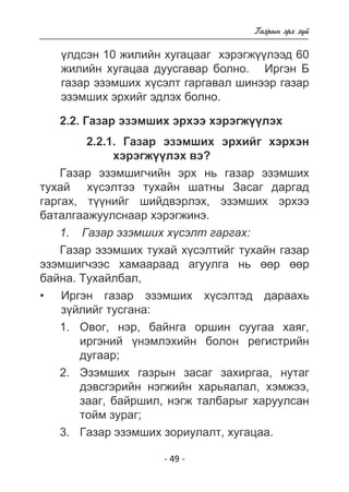 - 49 - 
Ãàçðûí ýðõ ç¿é 
¿ëäñýí 10 æèëèéí õóãàöààã õýðýãæ¿ëýýä 60 
æèëèéí õóãàöàà äóóñãàâàð áîëíî. Èðãýí Á 
ãàçàð 
ýçýìøèõ õ¿ñýëò ãàðãàâàë øèíýýð ýçýìøèõ ýðõèéã ýäëýõ áîëíî. 
2.2. Ãàçàð ýçýìøèõ ýðõýý õýðýãæ¿¿ëýõ 
2.2.1. Ãàçàð ýçýìøèõ ýðõèéã õýðõýí 
õýðýãæ¿¿ëýõ âý? 
Ãàçàð ýçýìøèã÷èéí ýðõ íü ãàçàð ýçýìøèõ 
òóõàé õ¿ñýëòýý òóõàéí øàòíû Çàñàã äàðãàä 
ãàðãàõ, ò¿¿íèéã øèéäâýðëýõ, ýçýìøèõ ýðõýý 
áàòàëãààæóóëñíààð õýðýãæèíý. 
1. Ãàçàð ýçýìøèõ õ¿ñýëò ãàðãàõ: 
Ãàçàð ýçýìøèõ òóõàé õ¿ñýëòèéã òóõàéí ãàçàð 
ýçýìøèã÷ýýñ õàìààðààä àãóóëãà íü ººð ººð 
áàéíà. Òóõàéëáàë, 
Èðãýí ãàçàð ýçýìøèõ õ¿ñýëòýä äàðààõü 
ç¿éëèéã òóñãàíà: 
1. Îâîã, íýð, áàéíãà îðøèí ñóóãàà õàÿã, 
èðãýíèé ¿íýìëýõèéí áîëîí ðåãèñòðèéí 
äóãààð; 
2. Ýçýìøèõ ãàçðûí çàñàã çàõèðãàà, íóòàã 
äýâñãýðèéí íýãæèéí õàðüÿàëàë, õýìæýý, 
çààã, áàéðøèë, íýãæ òàëáàðûã õàðóóëñàí 
òîéì çóðàã; 
3. Ãàçàð ýçýìøèõ çîðèóëàëò, õóãàöàà. 
• 
 