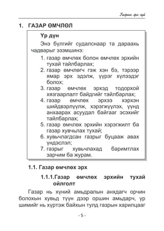 - - 
Ãàçðûí ýðõ ç¿é 
1. Ãàçàð ªÌ×ËªË 
¯ð ä¿í 
Ýíý á¿ëãèéã ñóäàëñíààð òà äàðààõü 
÷àäâàðûã ýçýìøèíý: 
ãàçàð ºì÷ëºõ áîëîí ºì÷ëºõ ýðõèéí 
òóõàé òàéëáàðëàõ; 
ãàçàð ºì÷ëºã÷ ãýæ õýí áý, òýðýýð 
ÿìàð ýðõ ýäýëæ, ¿¿ðýã õ¿ëýýäýã 
áîëîõ; 
ãàçàð ºì÷ëºõ ýðõýä òîäîðõîé 
õÿçãààðëàëò áàéäãèéã òàéëáàðëàõ; 
ãàçàð ºì÷ëºõ ýðõýý õýðõýí 
øèéäâýðë¿¿ëæ, õýðýãæ¿¿ëýõ, ¿¿íä 
àíõààðàõ àñóóäàë áàéãààã ýñýõèéã 
òàéëáàðëàõ; 
ãàçàð ºì÷ëºõ ýðõèéí õýðýãæèëò áà 
ãàçàð õóâ÷üëàõ òóõàé; 
õóâü÷ëàãäñàí ãàçðûã áóöààæ àâàõ 
¿íäýñëýë; 
ãàçðûã õóâü÷ëàõàä áàðèìòëàõ 
çàð÷èì áà æóðàì. 
1. 
2. 
3. 
4. 
5. 
6. 
7. 
1.1. Ãàçàð ºì÷ëºõ ýðõ 
1.1.1.Ãàçàð ºì÷ëºõ ýðõèéí òóõàé 
îéëãîëò 
Ãàçàð íü õ¿íèé àìüäðàëûí àíõäàã÷ îð÷èí 
áîëîõûí õóâüä ò¿¿í äýýð îðøèí àìüäàð÷, ¿ð 
øèìèéã íü õ¿ðòýæ áàéõûí òóëä ãàçðûí õàðèëöààã 
 